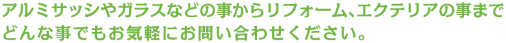 アルミサッシやガラスなどの事からリフォーム､エクテリアの事までどんな事でもお気軽にお問い合わせください。 